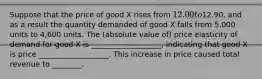 Suppose that the price of good X rises from 12.00 to12.90, and as a result the quantity demanded of good X falls from 5,000 units to 4,600 units. The (absolute value of) price elasticity of demand for good X is ___________________, indicating that good X is price ___________________. This increase in price caused total revenue to ________.