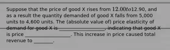 Suppose that the price of good X rises from 12.00 to12.90, and as a result the quantity demanded of good X falls from 5,000 units to 4,600 units. The (absolute value of) price elasticity of demand for good X is ___________________, indicating that good X is price ___________________. This increase in price caused total revenue to ________.