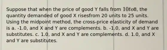 Suppose that when the price of good Y falls from 10 to8, the quantity demanded of good X risesfrom 20 units to 25 units. Using the midpoint method, the cross-price elasticity of demand is a. -1.0, and X and Y are complements. b. -1.0, and X and Y are substitutes. c. 1.0, and X and Y are complements. d. 1.0, and X and Y are substitutes.