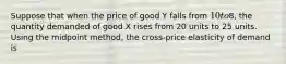 Suppose that when the price of good Y falls from 10 to8, the quantity demanded of good X rises from 20 units to 25 units. Using the midpoint method, the cross-price elasticity of demand is