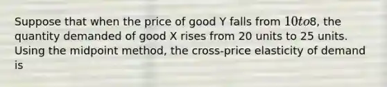 Suppose that when the price of good Y falls from 10 to8, the quantity demanded of good X rises from 20 units to 25 units. Using the midpoint method, the cross-price elasticity of demand is