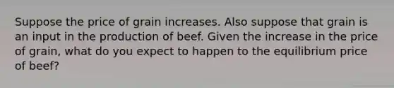 Suppose the price of grain increases. Also suppose that grain is an input in the production of beef. Given the increase in the price of grain, what do you expect to happen to the equilibrium price of beef?