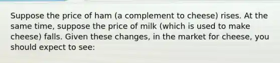 Suppose the price of ham (a complement to cheese) rises. At the same time, suppose the price of milk (which is used to make cheese) falls. Given these changes, in the market for cheese, you should expect to see: