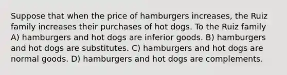 Suppose that when the price of hamburgers increases, the Ruiz family increases their purchases of hot dogs. To the Ruiz family A) hamburgers and hot dogs are inferior goods. B) hamburgers and hot dogs are substitutes. C) hamburgers and hot dogs are normal goods. D) hamburgers and hot dogs are complements.