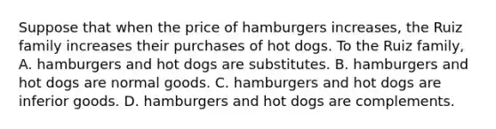 Suppose that when the price of hamburgers​ increases, the Ruiz family increases their purchases of hot dogs. To the Ruiz​ family, A. hamburgers and hot dogs are substitutes. B. hamburgers and hot dogs are normal goods. C. hamburgers and hot dogs are inferior goods. D. hamburgers and hot dogs are complements.