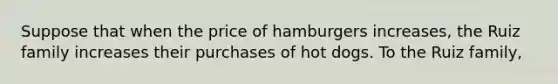 Suppose that when the price of hamburgers increases, the Ruiz family increases their purchases of hot dogs. To the Ruiz family,