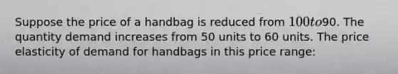 Suppose the price of a handbag is reduced from 100 to90. The quantity demand increases from 50 units to 60 units. The price elasticity of demand for handbags in this price range: