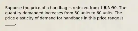 Suppose the price of a handbag is reduced from 100 to90. The quantity demanded increases from 50 units to 60 units. The price elasticity of demand for handbags in this price range is _____.