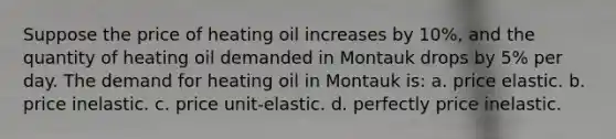 Suppose the price of heating oil increases by 10%, and the quantity of heating oil demanded in Montauk drops by 5% per day. The demand for heating oil in Montauk is: a. price elastic. b. price inelastic. c. price unit-elastic. d. perfectly price inelastic.