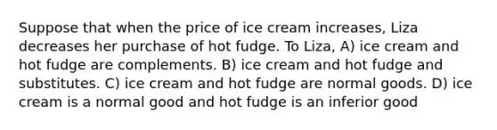 Suppose that when the price of ice cream increases, Liza decreases her purchase of hot fudge. To Liza, A) ice cream and hot fudge are complements. B) ice cream and hot fudge and substitutes. C) ice cream and hot fudge are normal goods. D) ice cream is a normal good and hot fudge is an inferior good