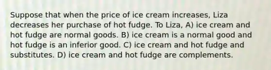 Suppose that when the price of ice cream increases, Liza decreases her purchase of hot fudge. To Liza, A) ice cream and hot fudge are normal goods. B) ice cream is a normal good and hot fudge is an inferior good. C) ice cream and hot fudge and substitutes. D) ice cream and hot fudge are complements.