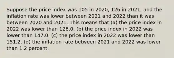 Suppose the price index was 105 in 2020, 126 in 2021, and the inflation rate was lower between 2021 and 2022 than it was between 2020 and 2021. This means that (a) the price index in 2022 was lower than 126.0. (b) the price index in 2022 was lower than 147.0. (c) the price index in 2022 was lower than 151.2. (d) the inflation rate between 2021 and 2022 was lower than 1.2 percent.