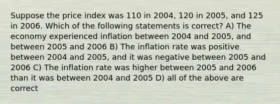 Suppose the price index was 110 in 2004, 120 in 2005, and 125 in 2006. Which of the following statements is correct? A) The economy experienced inflation between 2004 and 2005, and between 2005 and 2006 B) The inflation rate was positive between 2004 and 2005, and it was negative between 2005 and 2006 C) The inflation rate was higher between 2005 and 2006 than it was between 2004 and 2005 D) all of the above are correct