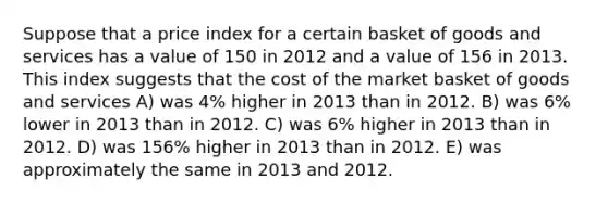 Suppose that a price index for a certain basket of goods and services has a value of 150 in 2012 and a value of 156 in 2013. This index suggests that the cost of the market basket of goods and services A) was 4% higher in 2013 than in 2012. B) was 6% lower in 2013 than in 2012. C) was 6% higher in 2013 than in 2012. D) was 156% higher in 2013 than in 2012. E) was approximately the same in 2013 and 2012.