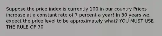 Suppose the price index is currently 100 in our country Prices increase at a constant rate of 7 percent a year! In 30 years we expect the price level to be approximately what? YOU MUST USE THE RULE OF 70