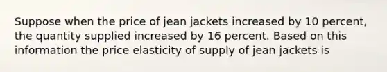 Suppose when the price of jean jackets increased by 10 percent, the quantity supplied increased by 16 percent. Based on this information the price elasticity of supply of jean jackets is