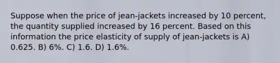 Suppose when the price of jean-jackets increased by 10 percent, the quantity supplied increased by 16 percent. Based on this information the price elasticity of supply of jean-jackets is A) 0.625. B) 6%. C) 1.6. D) 1.6%.