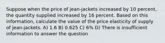 Suppose when the price of jean-jackets increased by 10 percent, the quantity supplied increased by 16 percent. Based on this information, calculate the value of the price elasticity of supply of jean-jackets. A) 1.6 B) 0.625 C) 6% D) There is insufficient information to answer the question