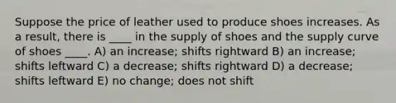 Suppose the price of leather used to produce shoes increases. As a result, there is ____ in the supply of shoes and the supply curve of shoes ____. A) an increase; shifts rightward B) an increase; shifts leftward C) a decrease; shifts rightward D) a decrease; shifts leftward E) no change; does not shift