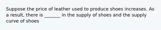 Suppose the price of leather used to produce shoes increases. As a result, there is _______ in the supply of shoes and the supply curve of shoes