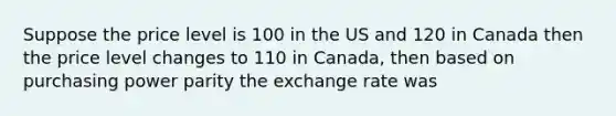 Suppose the price level is 100 in the US and 120 in Canada then the price level changes to 110 in Canada, then based on purchasing power parity the exchange rate was