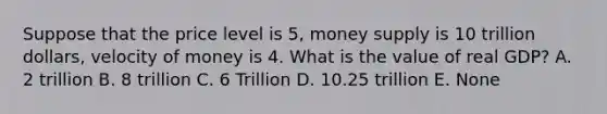 Suppose that the price level is 5, money supply is 10 trillion dollars, velocity of money is 4. What is the value of real GDP? A. 2 trillion B. 8 trillion C. 6 Trillion D. 10.25 trillion E. None