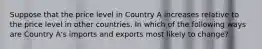 Suppose that the price level in Country A increases relative to the price level in other countries. In which of the following ways are Country A's imports and exports most likely to change?