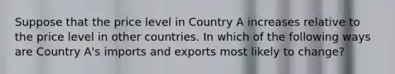 Suppose that the price level in Country A increases relative to the price level in other countries. In which of the following ways are Country A's imports and exports most likely to change?