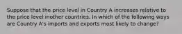 Suppose that the price level in Country A increases relative to the price level inother countries. In which of the following ways are Country A's imports and exports most likely to change?