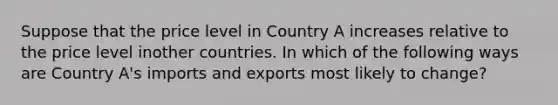 Suppose that the price level in Country A increases relative to the price level inother countries. In which of the following ways are Country A's imports and exports most likely to change?