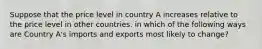 Suppose that the price level in country A increases relative to the price level in other countries. in which of the following ways are Country A's imports and exports most likely to change?