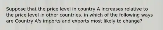 Suppose that the price level in country A increases relative to the price level in other countries. in which of the following ways are Country A's imports and exports most likely to change?