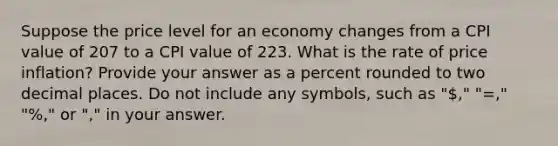 Suppose the price level for an economy changes from a CPI value of 207 to a CPI value of 223. What is the rate of price inflation? Provide your answer as a percent rounded to two decimal places. Do not include any symbols, such as "," "=," "%," or "," in your answer.