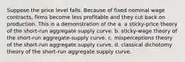 Suppose the price level falls. Because of fixed nominal wage contracts, firms become less profitable and they cut back on production. This is a demonstration of the a. a sticky-price theory of the short-run aggregate supply curve. b. sticky-wage theory of the short-run aggregate-supply curve. c. misperceptions theory of the short-run aggregate supply curve. d. classical dichotomy theory of the short-run aggregate supply curve.