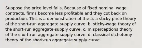 Suppose the price level falls. Because of fixed nominal wage contracts, firms become less profitable and they cut back on production. This is a demonstration of the a. a sticky-price theory of the short-run aggregate supply curve. b. sticky-wage theory of the short-run aggregate-supply curve. c. misperceptions theory of the short-run aggregate supply curve. d. classical dichotomy theory of the short-run aggregate supply curve.