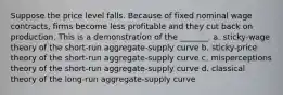 Suppose the price level falls. Because of fixed nominal wage contracts, firms become less profitable and they cut back on production. This is a demonstration of the _______. a. sticky-wage theory of the short-run aggregate-supply curve b. sticky-price theory of the short-run aggregate-supply curve c. misperceptions theory of the short-run aggregate-supply curve d. classical theory of the long-run aggregate-supply curve