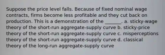 Suppose the price level falls. Because of fixed nominal wage contracts, firms become less profitable and they cut back on production. This is a demonstration of the _______. a. sticky-wage theory of the short-run aggregate-supply curve b. sticky-price theory of the short-run aggregate-supply curve c. misperceptions theory of the short-run aggregate-supply curve d. classical theory of the long-run aggregate-supply curve