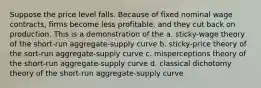 Suppose the price level falls. Because of fixed nominal wage contracts, firms become less profitable, and they cut back on production. This is a demonstration of the a. sticky-wage theory of the short-run aggregate-supply curve b. sticky-price theory of the sort-run aggregate-supply curve c. misperceptions theory of the short-run aggregate-supply curve d. classical dichotomy theory of the short-run aggregate-supply curve