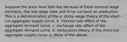 Suppose the price level falls but because of fixed nominal wage contracts, the real wage rises and firms cut back on production. This is a demonstration of the a. sticky-wage theory of the short-run aggregate supply curve. b. interest rate effect of the aggregate demand curve. c. exchange rate effect of the aggregate demand curve. d. sticky-price theory of the short-run aggregate supply curve. e. None of the above.