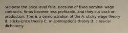 Suppose the price level falls. Because of fixed nominal wage contracts, firms become less profitable, and they cut back on production. This is a demonstration of the A. sticky-wage theory B. sticky-price theory C. misperceptions theory D. classical dichotomy