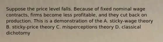 Suppose the price level falls. Because of fixed nominal wage contracts, firms become less profitable, and they cut back on production. This is a demonstration of the A. sticky-wage theory B. sticky-price theory C. misperceptions theory D. classical dichotomy