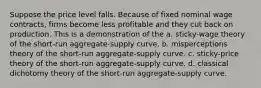 Suppose the price level falls. Because of fixed nominal wage contracts, firms become less profitable and they cut back on production. This is a demonstration of the a. sticky-wage theory of the short-run aggregate-supply curve. b. misperceptions theory of the short-run aggregate-supply curve. c. sticky-price theory of the short-run aggregate-supply curve. d. classical dichotomy theory of the short-run aggregate-supply curve.