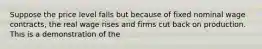 Suppose the price level falls but because of fixed nominal wage contracts, the real wage rises and firms cut back on production. This is a demonstration of the