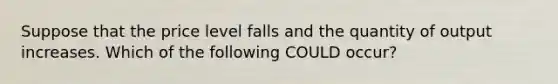 Suppose that the price level falls and the quantity of output increases. Which of the following COULD occur?