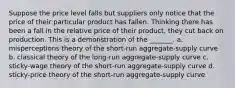 Suppose the price level falls but suppliers only notice that the price of their particular product has fallen. Thinking there has been a fall in the relative price of their product, they cut back on production. This is a demonstration of the _______. a. misperceptions theory of the short-run aggregate-supply curve b. classical theory of the long-run aggregate-supply curve c. sticky-wage theory of the short-run aggregate-supply curve d. sticky-price theory of the short-run aggregate-supply curve