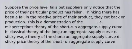 Suppose the price level falls but suppliers only notice that the price of their particular product has fallen. Thinking there has been a fall in the relative price of their product, they cut back on production. This is a demonstration of the _______. a. misperceptions theory of the short-run aggregate-supply curve b. classical theory of the long-run aggregate-supply curve c. sticky-wage theory of the short-run aggregate-supply curve d. sticky-price theory of the short-run aggregate-supply curve