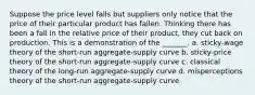 Suppose the price level falls but suppliers only notice that the price of their particular product has fallen. Thinking there has been a fall in the relative price of their product, they cut back on production. This is a demonstration of the _______. a. sticky-wage theory of the short-run aggregate-supply curve b. sticky-price theory of the short-run aggregate-supply curve c. classical theory of the long-run aggregate-supply curve d. misperceptions theory of the short-run aggregate-supply curve