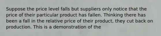 Suppose the price level falls but suppliers only notice that the price of their particular product has fallen. Thinking there has been a fall in the relative price of their product, they cut back on production. This is a demonstration of the