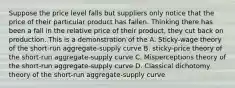 Suppose the price level falls but suppliers only notice that the price of their particular product has fallen. Thinking there has been a fall in the relative price of their product, they cut back on production. This is a demonstration of the A. Sticky-wage theory of the short-run aggregate-supply curve B. sticky-price theory of the short-run aggregate-supply curve C. Misperceptions theory of the short-run aggregate-supply curve D. Classical dichotomy theory of the short-run aggregate-supply curve