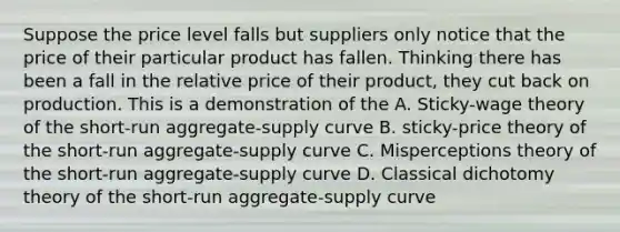 Suppose the price level falls but suppliers only notice that the price of their particular product has fallen. Thinking there has been a fall in the relative price of their product, they cut back on production. This is a demonstration of the A. Sticky-wage theory of the short-run aggregate-supply curve B. sticky-price theory of the short-run aggregate-supply curve C. Misperceptions theory of the short-run aggregate-supply curve D. Classical dichotomy theory of the short-run aggregate-supply curve